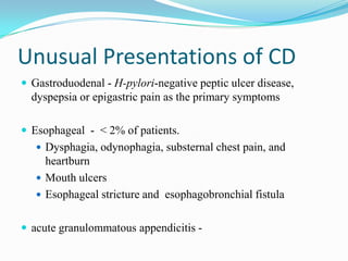 Unusual Presentations of CD
 Gastroduodenal - H-pylori-negative peptic ulcer disease,
dyspepsia or epigastric pain as the primary symptoms
 Esophageal - < 2% of patients.
 Dysphagia, odynophagia, substernal chest pain, and
heartburn
 Mouth ulcers
 Esophageal stricture and esophagobronchial fistula
 acute granulommatous appendicitis -
 