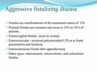 Aggressive fistulizing disease
 Fistulas are manifestations of the transmural nature of CD
 Perianal fistulas are common and occur in 15% to 35% of
patients.
 Enterovaginal fistulas occur in women
 Enterovesicular - recurrent polymicrobial UTI or as frank
pneumaturia and fecaluria.
 Enterocutaneous fistula after appendectomy
 Other types- enteroenteric, enterocolonic, and colocolonic
fistulas
 