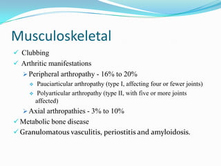 Musculoskeletal
 Clubbing
 Arthritic manifestations
 Peripheral arthropathy - 16% to 20%
 Pauciarticular arthropathy (type I, affecting four or fewer joints)
 Polyarticular arthropathy (type II, with five or more joints
affected)
 Axial arthropathies - 3% to 10%
 Metabolic bone disease
 Granulomatous vasculitis, periostitis and amyloidosis.
 