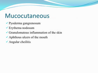 Mucocutaneous
 Pyoderma gangrenosum
 Erythema nodosum
 Granulomatous inflammation of the skin
 Aphthous ulcers of the mouth
 Angular cheilitis
 