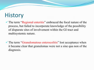 History
 The term “Regional enteritis” embraced the focal nature of the
process, but failed to incorporate knowledge of the possibility
of disparate sites of involvement within the GI tract and
multisystemic nature.
 The term “Granulomatous enterocolitis” lost acceptance when
it became clear that granulomas were not a sine qua non of the
diagnosis.
 