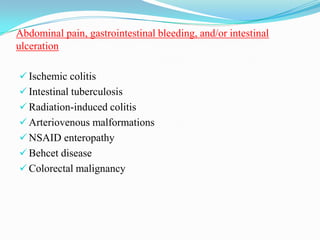 Abdominal pain, gastrointestinal bleeding, and/or intestinal
ulceration
 Ischemic colitis
 Intestinal tuberculosis
 Radiation-induced colitis
 Arteriovenous malformations
 NSAID enteropathy
 Behcet disease
 Colorectal malignancy
 