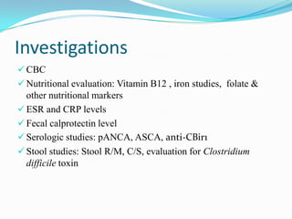 Investigations
 CBC
 Nutritional evaluation: Vitamin B12 , iron studies, folate &
other nutritional markers
 ESR and CRP levels
 Fecal calprotectin level
 Serologic studies: pANCA, ASCA, anti-CBir1
 Stool studies: Stool R/M, C/S, evaluation for Clostridium
difficile toxin
 