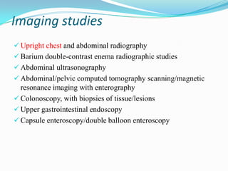 Imaging studies
 Upright chest and abdominal radiography
 Barium double-contrast enema radiographic studies
 Abdominal ultrasonography
 Abdominal/pelvic computed tomography scanning/magnetic
resonance imaging with enterography
 Colonoscopy, with biopsies of tissue/lesions
 Upper gastrointestinal endoscopy
 Capsule enteroscopy/double balloon enteroscopy
 