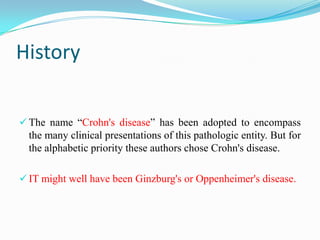 History
 The name “Crohn's disease” has been adopted to encompass
the many clinical presentations of this pathologic entity. But for
the alphabetic priority these authors chose Crohn's disease.
 IT might well have been Ginzburg's or Oppenheimer's disease.
 