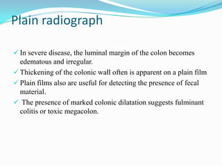 Plain radiograph
 In severe disease, the luminal margin of the colon becomes
edematous and irregular.
 Thickening of the colonic wall often is apparent on a plain film
 Plain films also are useful for detecting the presence of fecal
material.
 The presence of marked colonic dilatation suggests fulminant
colitis or toxic megacolon.
 