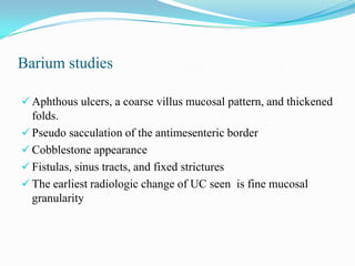 Barium studies
 Aphthous ulcers, a coarse villus mucosal pattern, and thickened
folds.
 Pseudo sacculation of the antimesenteric border
 Cobblestone appearance
 Fistulas, sinus tracts, and fixed strictures
 The earliest radiologic change of UC seen is fine mucosal
granularity
 