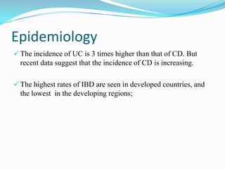 Epidemiology
 The incidence of UC is 3 times higher than that of CD. But
recent data suggest that the incidence of CD is increasing.
 The highest rates of IBD are seen in developed countries, and
the lowest in the developing regions;
 