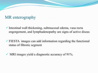 MR enterography
 Intestinal wall thickening, submucosal edema, vasa recta
engorgement, and lymphadenopathy are signs of active diseas
 FIESTA images can add information regarding the functional
status of fibrotic segment
 MRI images yield a diagnostic accuracy of 91%.
 