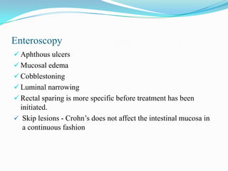 Enteroscopy
 Aphthous ulcers
 Mucosal edema
 Cobblestoning
 Luminal narrowing
 Rectal sparing is more specific before treatment has been
initiated.
 Skip lesions - Crohn’s does not affect the intestinal mucosa in
a continuous fashion
 