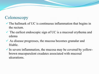 Colonoscopy
 The hallmark of UC is continuous inflammation that begins in
the rectum.
 The earliest endoscopic sign of UC is a mucosal erythema and
edema
 As disease progresses, the mucosa becomes granular and
friable.
 In severe inflammation, the mucosa may be covered by yellow-
brown mucopurulent exudates associated with mucosal
ulcerations.
 