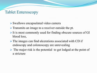 Tablet Enteroscopy
 Swallows encapsulated video camera
 Transmits an image to a receiver outside the pt.
 It is most commonly used for finding obscure sources of GI
blood loss,
 The images can find ulcerations associated with CD if
endoscopy and colonoscopy are unrevealing
 The major risk is the potential to get lodged at the point of
a stricture
 