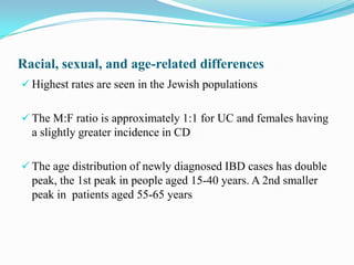 Racial, sexual, and age-related differences
 Highest rates are seen in the Jewish populations
 The M:F ratio is approximately 1:1 for UC and females having
a slightly greater incidence in CD
 The age distribution of newly diagnosed IBD cases has double
peak, the 1st peak in people aged 15-40 years. A 2nd smaller
peak in patients aged 55-65 years
 