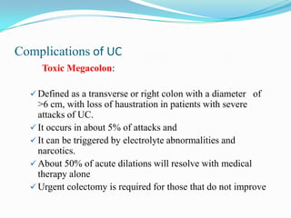Complications of UC
Toxic Megacolon:
 Defined as a transverse or right colon with a diameter of
>6 cm, with loss of haustration in patients with severe
attacks of UC.
 It occurs in about 5% of attacks and
 It can be triggered by electrolyte abnormalities and
narcotics.
 About 50% of acute dilations will resolve with medical
therapy alone
 Urgent colectomy is required for those that do not improve
 
