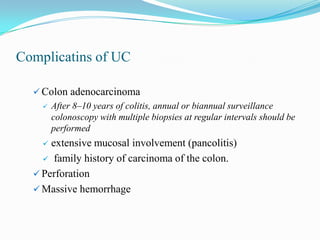 Complicatins of UC
 Colon adenocarcinoma
 After 8–10 years of colitis, annual or biannual surveillance
colonoscopy with multiple biopsies at regular intervals should be
performed
 extensive mucosal involvement (pancolitis)
 family history of carcinoma of the colon.
 Perforation
 Massive hemorrhage
 