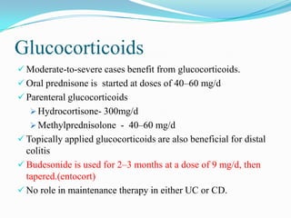 Glucocorticoids
 Moderate-to-severe cases benefit from glucocorticoids.
 Oral prednisone is started at doses of 40–60 mg/d
 Parenteral glucocorticoids
 Hydrocortisone- 300mg/d
 Methylprednisolone - 40–60 mg/d
 Topically applied glucocorticoids are also beneficial for distal
colitis
 Budesonide is used for 2–3 months at a dose of 9 mg/d, then
tapered.(entocort)
 No role in maintenance therapy in either UC or CD.
 