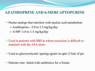 AZATHIOPRINE AND 6-MERCAPTOPURINE
 Purine analogs that interfere with nucleic acid metabolism
 Azathioprine - 2.0 to 2.5 mg/kg/day
 6-MP -1.0 to 1.5 mg/kg/day
 Used in patients with IBD in whom remission is difficult to
maintain with the ASA alone
 Used as glucocorticoid- sparing agents in upto 2/3rds of pts
 Patients who failed with antibiotics for a fistula
 