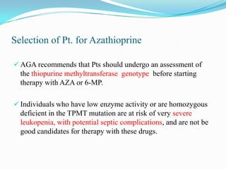 Selection of Pt. for Azathioprine
 AGA recommends that Pts should undergo an assessment of
the thiopurine methyltransferase genotype before starting
therapy with AZA or 6-MP.
 Individuals who have low enzyme activity or are homozygous
deficient in the TPMT mutation are at risk of very severe
leukopenia, with potential septic complications, and are not be
good candidates for therapy with these drugs.
 
