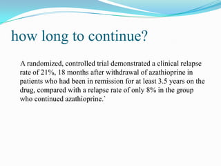 how long to continue?
A randomized, controlled trial demonstrated a clinical relapse
rate of 21%, 18 months after withdrawal of azathioprine in
patients who had been in remission for at least 3.5 years on the
drug, compared with a relapse rate of only 8% in the group
who continued azathioprine.`
 