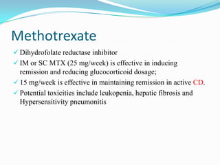 Methotrexate
 Dihydrofolate reductase inhibitor
 IM or SC MTX (25 mg/week) is effective in inducing
remission and reducing glucocorticoid dosage;
 15 mg/week is effective in maintaining remission in active CD.
 Potential toxicities include leukopenia, hepatic fibrosis and
Hypersensitivity pneumonitis
 