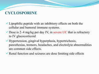 CYCLOSPORINE
 Lipophilic peptide with an inhibitory effects on both the
cellular and humoral immune systems.
 Dose is 2–4 mg/kg per day IV, in severe UC that is refractory
to IV glucocorticoid
 Hypertension, gingival hyperplasia, hypertrichosis,
paresthesias, tremors, headaches, and electrolyte abnormalities
are common side effects.
 Renal function and seizures are dose limiting side effects
 