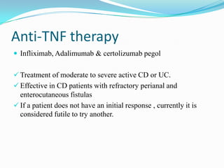Anti-TNF therapy
 Infliximab, Adalimumab & certolizumab pegol
 Treatment of moderate to severe active CD or UC.
 Effective in CD patients with refractory perianal and
enterocutaneous fistulas
 If a patient does not have an initial response , currently it is
considered futile to try another.
 