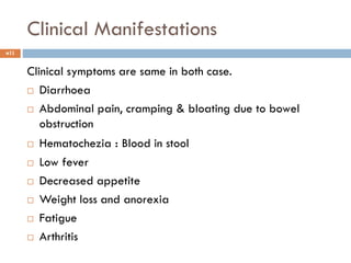 Clinical Manifestations
11
Clinical symptoms are same in both case.
 Diarrhoea
 Abdominal pain, cramping & bloating due to bowel
obstruction
 Hematochezia : Blood in stool
 Low fever
 Decreased appetite
 Weight loss and anorexia
 Fatigue
 Arthritis
 