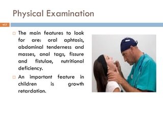 Physical Examination
 The main features to look
for are: oral aphtosis,
abdominal tenderness and
masses, anal tags, fissure
and fistulae, nutritional
deficiency.
 An important feature in
children is growth
retardation.
13
 