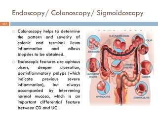 Endoscopy/ Colonoscopy/ Sigmoidoscopy
 Colonoscopy helps to determine
the pattern and severity of
colonic and terminal ileum
inflammation and allows
biopsies to be obtained.
 Endoscopic features are aphtous
ulcers, deeper ulceration,
postinflammatory polyps (which
indicate previous severe
inflammation), but always
accompanied by intervening
normal mucosa, which is an
important differential feature
between CD and UC .
14
 