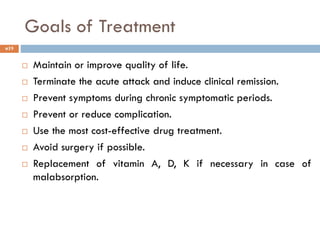 19
 Maintain or improve quality of life.
 Terminate the acute attack and induce clinical remission.
 Prevent symptoms during chronic symptomatic periods.
 Prevent or reduce complication.
 Use the most cost-effective drug treatment.
 Avoid surgery if possible.
 Replacement of vitamin A, D, K if necessary in case of
malabsorption.
Goals of Treatment
 
