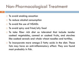 Non-Pharmacological Treatment
 To avoid smoking cessation
 To reduce alcohol consumption
 To avoid the use of NSAIDs
 To avoid spicy and fried/oily food
 To take fiber rich diet as tolerated that include tender
cooked vegetables, canned or cooked fruits, and starches
like cooked cereals and whole wheat noodles and tortillas.
 To incorporate more omega-3 fatty acids in the diet. These
fats may have an anti-inflammatory effect. They are found
most probably in fish.
20
 
