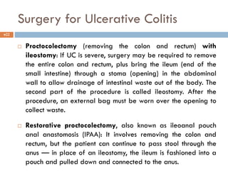Surgery for Ulcerative Colitis
 Proctocolectomy (removing the colon and rectum) with
ileostomy: If UC is severe, surgery may be required to remove
the entire colon and rectum, plus bring the ileum (end of the
small intestine) through a stoma (opening) in the abdominal
wall to allow drainage of intestinal waste out of the body. The
second part of the procedure is called ileostomy. After the
procedure, an external bag must be worn over the opening to
collect waste.
 Restorative proctocolectomy, also known as ileoanal pouch
anal anastomosis (IPAA): It involves removing the colon and
rectum, but the patient can continue to pass stool through the
anus — in place of an ileostomy, the ileum is fashioned into a
pouch and pulled down and connected to the anus.
22
 