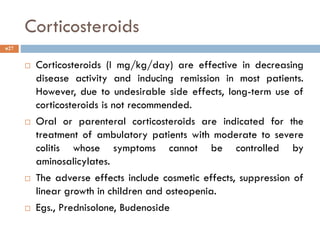 Corticosteroids
 Corticosteroids (I mg/kg/day) are effective in decreasing
disease activity and inducing remission in most patients.
However, due to undesirable side effects, long-term use of
corticosteroids is not recommended.
 Oral or parenteral corticosteroids are indicated for the
treatment of ambulatory patients with moderate to severe
colitis whose symptoms cannot be controlled by
aminosalicylates.
 The adverse effects include cosmetic effects, suppression of
linear growth in children and osteopenia.
 Egs., Prednisolone, Budenoside
27
 