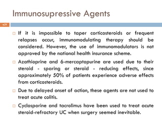 Immunosupressive Agents
 If it is impossible to taper corticosteroids or frequent
relapses occur, immunomodulating therapy should be
considered. However, the use of immunomodulators is not
approved by the national health insurance scheme.
 Azathioprine and 6-mercaptopurine are used due to their
steroid - sparing or steroid - reducing effects, since
approximately 50% of patients experience adverse effects
from corticosteroids.
 Due to delayed onset of action, these agents are not used to
treat acute colitis.
 Cyclosporine and tacrolimus have been used to treat acute
steroid-refractory UC when surgery seemed inevitable.
29
 