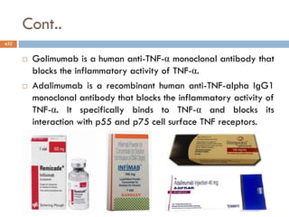Cont..
 Golimumab is a human anti-TNF-α monoclonal antibody that
blocks the inflammatory activity of TNF-α.
 Adalimumab is a recombinant human anti-TNF-alpha IgG1
monoclonal antibody that blocks the inflammatory activity of
TNF-α. It specifically binds to TNF-α and blocks its
interaction with p55 and p75 cell surface TNF receptors.
32
 