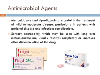 Antimicrobial Agents
 Metronidazole and ciproﬂoxacin are useful in the treatment
of mild to moderate disease, particularly in patients with
perianal disease and infectious complications.
 Sensory neuropathy, which may be seen with long-term
metronidazole use, usually resolves completely or improves
after discontinuation of the drug.
33
 