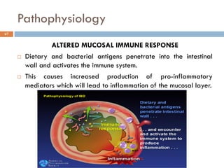 Pathophysiology
7
ALTERED MUCOSAL IMMUNE RESPONSE
 Dietary and bacterial antigens penetrate into the intestinal
wall and activates the immune system.
 This causes increased production of pro-inflammatory
mediators which will lead to inflammation of the mucosal layer.
 
