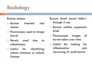 Radiology
Barium enema
 Barium inserted into
rectum
 Fluoroscopy used to image
bowel
 Rarely used due to
colonoscopy
 Useful for identifying
colonic strictures or colonic
fistulae
Barium Small bowel follow-
through X-ray
 Barium sulfate suspension
drink
 Fluoroscopic images of
bowel taken over time
 Useful for looking for
inflammation and
narrowing of small bowel
16
 