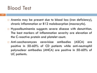 Blood Test
17
 Anemia may be present due to blood loss (iron deficiency),
chronic inflammation or B12 malabsorption (macrocytic).
 Hypoalbuminemia suggests severe disease with denutrition.
The best markers of inflammation severity are elevation of
the C-reactive protein and platelet count.
 Anti-saccharomyces cerevisiae antibodies (ASCA) are
positive in 50-60% of CD patients while anti-neutrophil
polynuclear antibodies (ANCA) are positive in 50-60% of
UC patients.
 