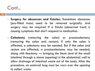 Cont..
 Surgery for abscesses and fistulas: Sometimes abscesses
(pus-filled mass) need to be removed surgically. And
surgery may be required if a fistula (abnormal tract) is
causing symptoms that don't respond to medication.
 Colectomy (removing the colon) or proctocolectomy
(removing the colon and rectum): If only the colon is
affected, a colectomy may be needed. But if the colon and
rectum are affected, a proctocolectomy may be needed,
along with ileostomy — bringing the ileum (end of the small
intestine) through a stoma (opening) in the abdominal wall to
allow drainage of intestinal waste out of the body. After the
procedure, an external bag must be worn over the opening
to collect waste.
24
 