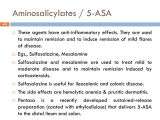 Aminosalicylates / 5-ASA
 These agents have anti-inflammatory effects. They are used
to maintain remission and to induce remission of mild flares
of disease.
 Egs., Sulfasalazine, Mesalamine
 Sulfasalazine and mesalamine are used to treat mild to
moderate disease and to maintain remission induced by
corticosteroids.
 Sulfasalazine is useful for ileocolonic and colonic disease.
 The side effects are hemolytic anemia & pruritic dermatitis.
 Pentasa is a recently developed sustained-release
preparation (coated with ethylcellulose) that delivers 5-ASA
to the distal ileum and colon.
26
 