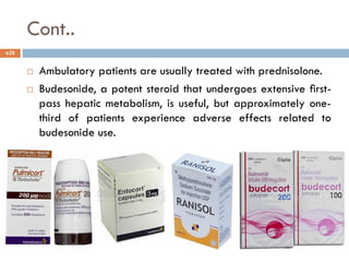 Cont..
 Ambulatory patients are usually treated with prednisolone.
 Budesonide, a potent steroid that undergoes extensive ﬁrst-
pass hepatic metabolism, is useful, but approximately one-
third of patients experience adverse effects related to
budesonide use.
28
 