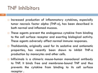 TNF Inhibitors
 Increased production of inﬂammatory cytokines, especially
tumor necrosis factor alpha (TNF-α), has been described in
both normal and inﬂamed mucosa.
 These agents prevent the endogenous cytokine from binding
to the cell surface receptor and exerting biological activity.
These agents adversely affect normal immune responses.
 Thalidomide, originally used for its sedative and antiemetic
properties, has recently been shown to inhibit TNF-α
production by monocytes and other cells.
 Infliximab is a chimeric mouse-human monoclonal antibody
to TNF. It binds free and membrane-bound TNF and thus
prevents the cytokine from binding to its cell surface
receptor .
31
 