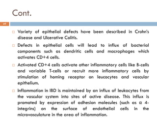 Cont.
9
 Variety of epithelial defects have been described in Crohn’s
disease and Ulcerative Colitis.
 Defects in epithelial cells will lead to influx of bacterial
components such as dendritic cells and macrophages which
activates CD+4 cells.
 Activated CD+4 cells activate other inflammatory cells like B-cells
and variable T-cells or recruit more inflammatory cells by
stimulation of homing receptor on leucocytes and vascular
epithelium.
 Inflammation in IBD is maintained by an influx of leukocytes from
the vascular system into sites of active disease. This influx is
promoted by expression of adhesion molecules (such as α 4-
integrins) on the surface of endothelial cells in the
microvasculature in the area of inflammation.
 