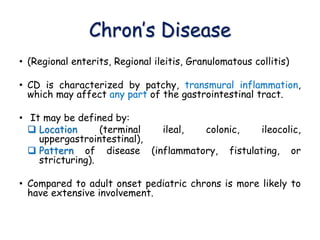 Chron’s Disease
• (Regional enterits, Regional ileitis, Granulomatous collitis)
• CD is characterized by patchy, transmural inflammation,
which may affect any part of the gastrointestinal tract.
• It may be defined by:
 Location (terminal ileal, colonic, ileocolic,
uppergastrointestinal),
 Pattern of disease (inflammatory, fistulating, or
stricturing).
• Compared to adult onset pediatric chrons is more likely to
have extensive involvement.
 
