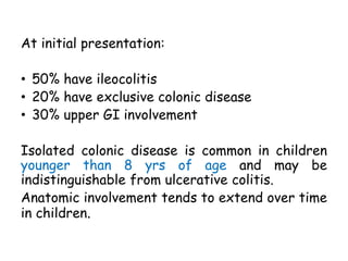 At initial presentation:
• 50% have ileocolitis
• 20% have exclusive colonic disease
• 30% upper GI involvement
Isolated colonic disease is common in children
younger than 8 yrs of age and may be
indistinguishable from ulcerative colitis.
Anatomic involvement tends to extend over time
in children.
 