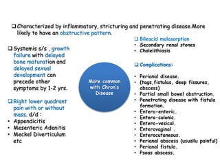 Characterized by inflammatory, stricturing and penetrating disease.More
likely to have an obstructive pattern.
Systemis s/s , growth
failure with delayed
bone maturation and
delayed sexual
development can
precede other
symptoms by 1-2 yrs.
Right lower quadrant
pain with or without
mass. d/d :
• Appendicitis
• Mesenteric Adenitis
• Meckel Diverticulum
etc
 Complications:
• Perianal disease.
• (tags,fistulas, deep fissures,
abscess)
• Partial small bowel obstruction.
• Penetrating disease with fistula
formation.
• Entero-enteric.
• Entero-colonic.
• Entero-vesical.
• Enterovaginal .
• Enterocutaneous.
• Perianal abscess (usuallu painful)
• Perianal fistula.
• Psoas abscess.
 Bileacid malasorption
• Secondary renal stones
• Cholelithiasis
More common
with Chron’s
Disease
 