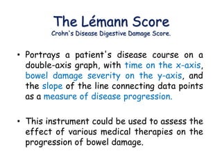The Lémann Score
Crohn's Disease Digestive Damage Score.
• Portrays a patient's disease course on a
double-axis graph, with time on the x-axis,
bowel damage severity on the y-axis, and
the slope of the line connecting data points
as a measure of disease progression.
• This instrument could be used to assess the
effect of various medical therapies on the
progression of bowel damage.
 