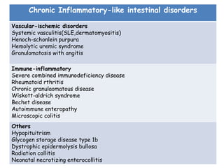 Chronic Inflammatory-like intestinal disorders
Vascular-ischemic disorders
Systemic vasculitis(SLE,dermatomyositis)
Henoch-schonlein purpura
Hemolytic uremic syndrome
Granulomatosis with angitis
Immune-inflammatory
Severe combined immunodeficiency disease
Rheumatoid rthritis
Chronic granulaomatous disease
Wiskott-aldrich syndrome
Bechet disease
Autoimmune enteropathy
Microscopic colitis
Others
Hypopituitrism
Glycogen storage disease type 1b
Dystrophic epidermolysis bullosa
Radiation collitis
Neonatal necrotizing enterocollitis
 