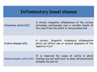 Inflammatory bowel disease
Ulcerative colitis (UC)
A chronic idiopathic inflammation of the rectum
extending continuously over a variable length of
the colon from the distal to the proximal end.
Crohn’s disease (CD)
A chronic, idiopathic transmural inflammation
which can affect one or several segments of the
digestive tract
Indeterminate colitis (IC)
It is reserved for cases of colitis in which
findings are not sufficient to allow differentiation
between CD and UC.
 